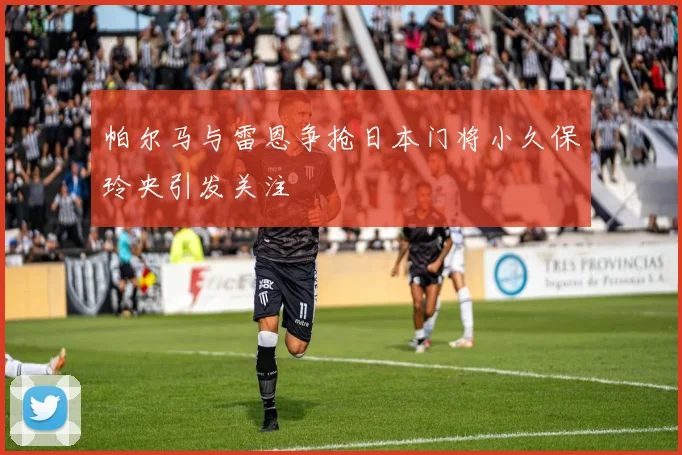 帕尔马与雷恩争抢日本门将小久保玲央引发关注