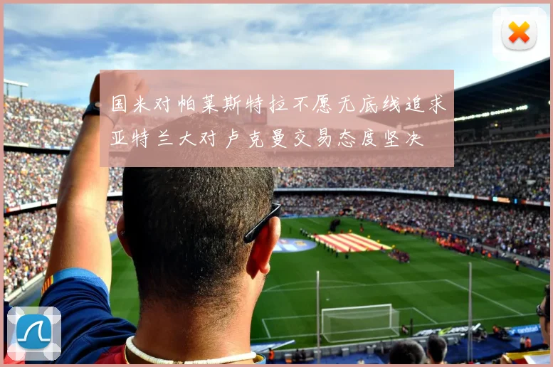 国米对帕莱斯特拉不愿无底线追求亚特兰大对卢克曼交易态度坚决
