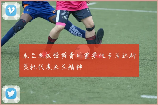 米兰老板强调青训重要性卡马达科莫托代表米兰精神