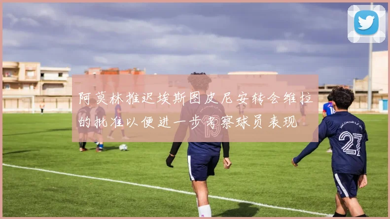 阿莫林推迟埃斯图皮尼安转会维拉的批准以便进一步考察球员表现