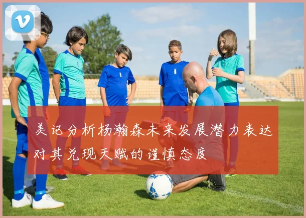 美记分析杨瀚森未来发展潜力表达对其兑现天赋的谨慎态度